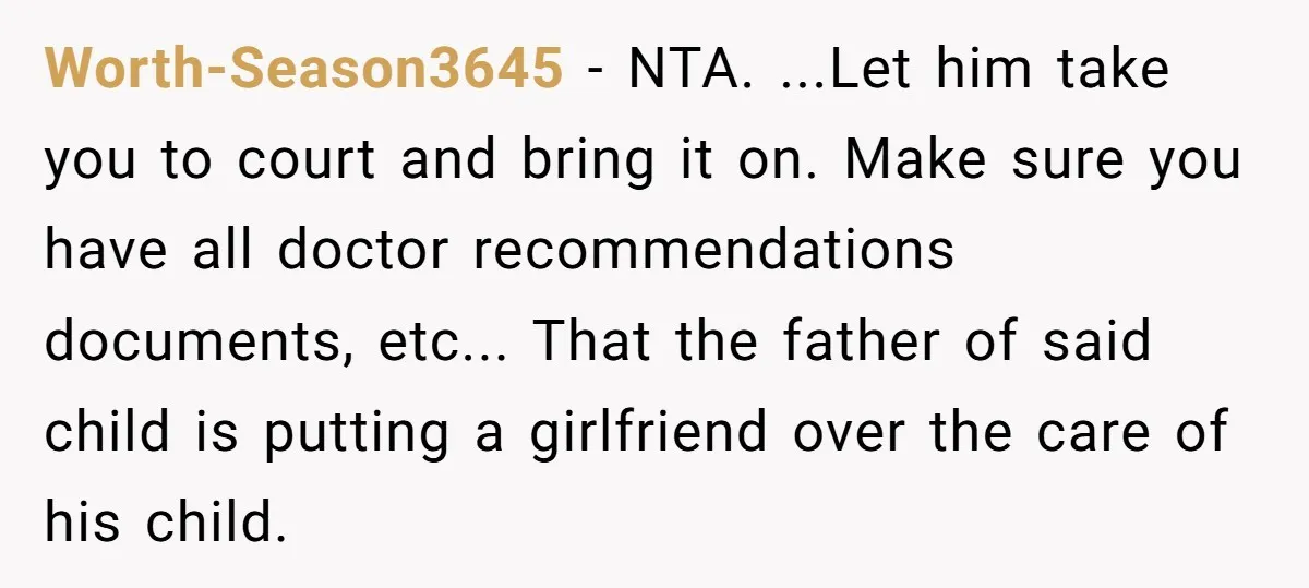 Worth-Season3645 − NTA. ...Let him take you to court and bring it on. Make sure you have all doctor recommendations documents, etc... That the father of said child is putting...