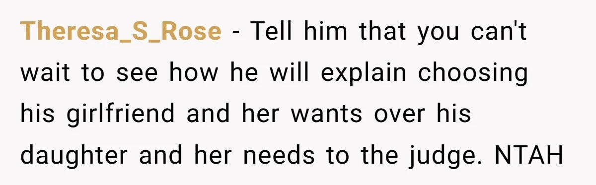 Theresa_S_Rose − Tell him that you can't wait to see how he will explain choosing his girlfriend and her wants over his daughter and her needs to the judge. NTAH