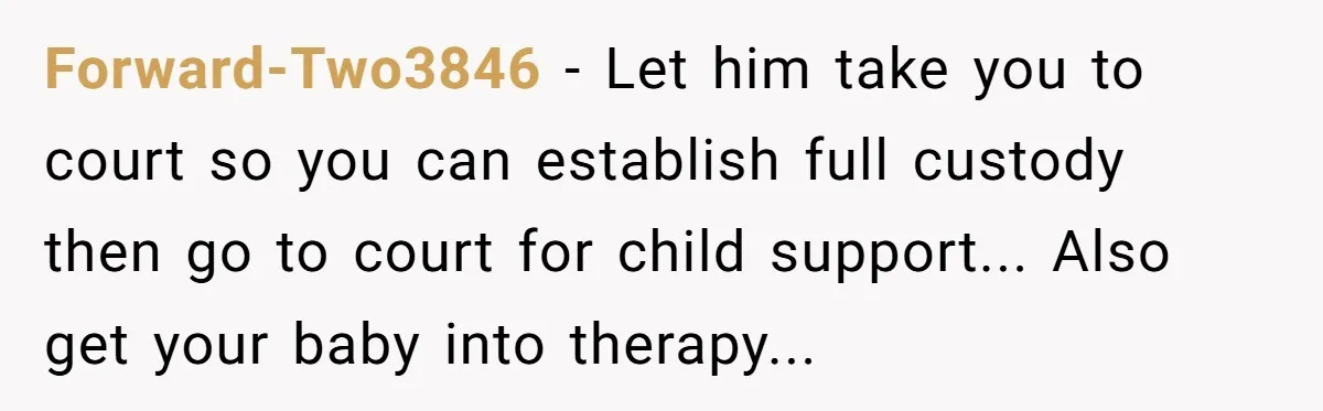 Forward-Two3846 − Let him take you to court so you can establish full custody then go to court for child support... Also get your baby into therapy...