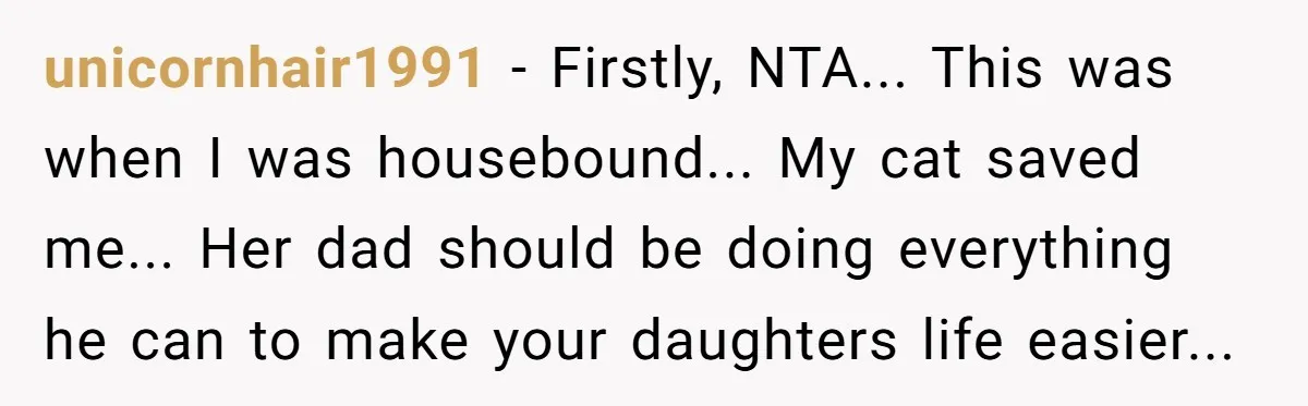 unicornhair1991 − Firstly, NTA... This was when I was housebound... My cat saved me... Her dad should be doing everything he can to make your daughters life easier...