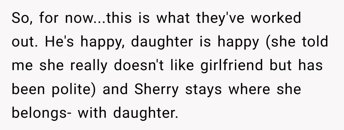So, for now...this is what they've worked out. He's happy, daughter is happy (she told me she really doesn't like girlfriend but has been polite) and Sherry stays where she...