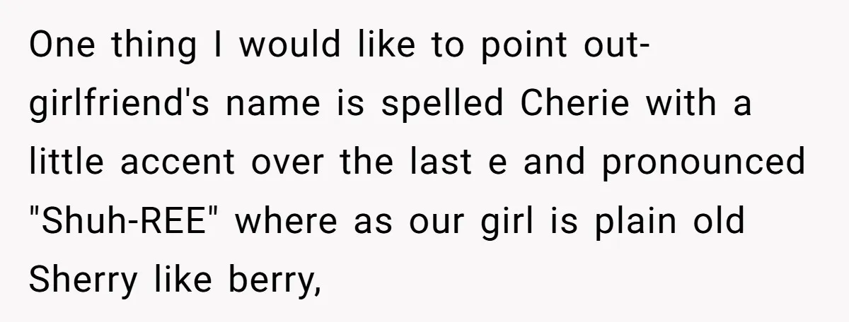One thing I would like to point out- girlfriend's name is spelled Cherie with a little accent over the last e and pronounced "Shuh-REE" where as our girl is plain...
