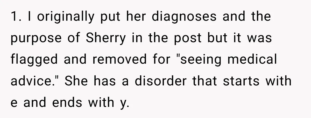 1. I originally put her diagnoses and the purpose of Sherry in the post but it was flagged and removed for "seeing medical advice." She has a disorder that starts...