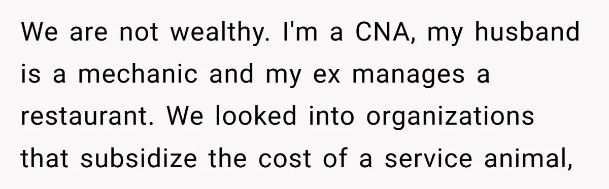 We are not wealthy. I'm a CNA, my husband is a mechanic and my ex manages a restaurant. We looked into organizations that subsidize the cost of a service animal,