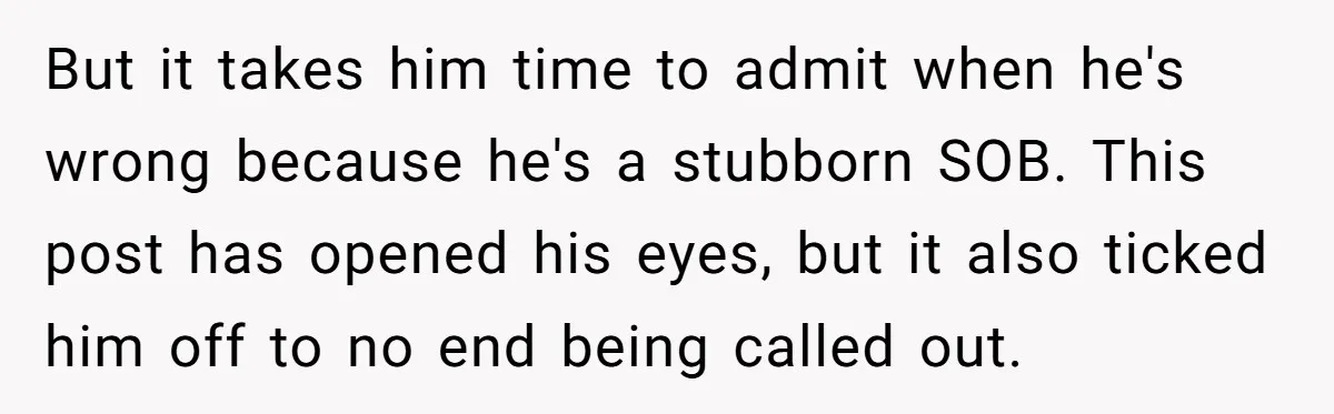 But it takes him time to admit when he's wrong because he's a stubborn SOB. This post has opened his eyes, but it also ticked him off to no end...