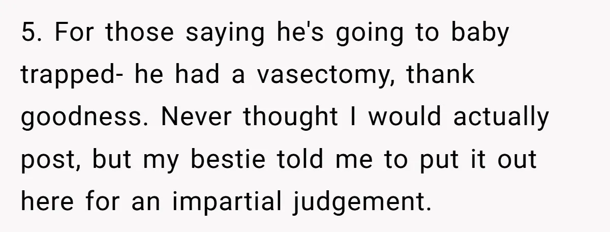 5. For those saying he's going to baby trapped- he had a vasectomy, thank goodness. Never thought I would actually post, but my bestie told me to put it out...