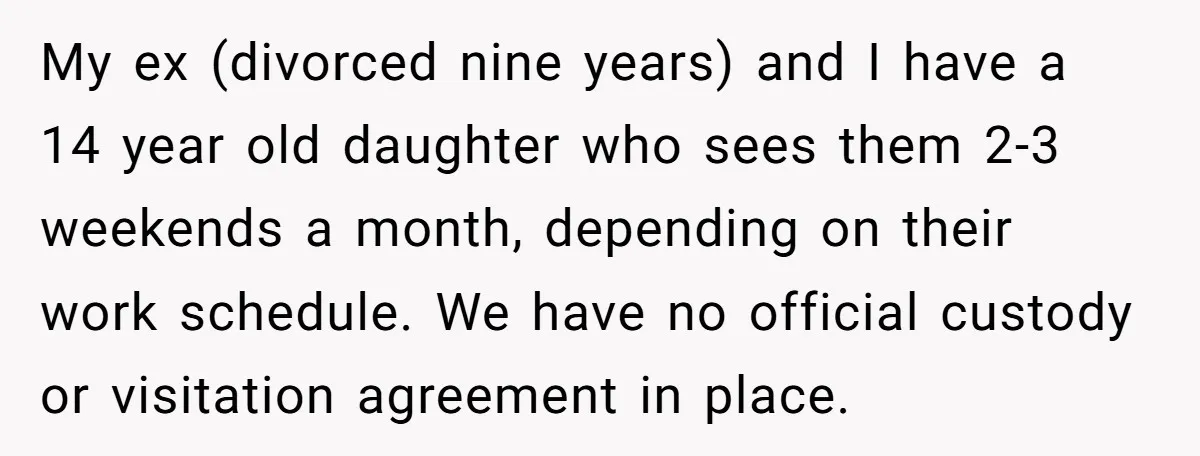 My ex (divorced nine years) and I have a 14 year old daughter who sees them 2-3 weekends a month, depending on their work schedule. We have no official custody...