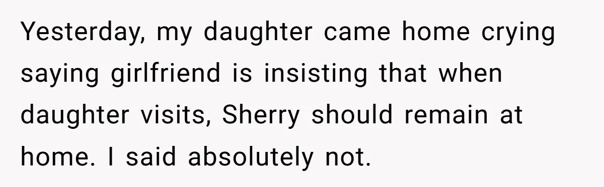 Yesterday, my daughter came home crying saying girlfriend is insisting that when daughter visits, Sherry should remain at home. I said absolutely not.