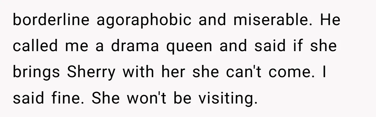 borderline agoraphobic and miserable. He called me a drama queen and said if she brings Sherry with her she can't come. I said fine. She won't be visiting.