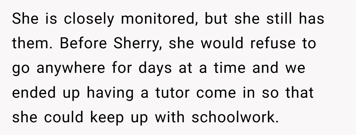 She is closely monitored, but she still has them. Before Sherry, she would refuse to go anywhere for days at a time and we ended up having a tutor come...