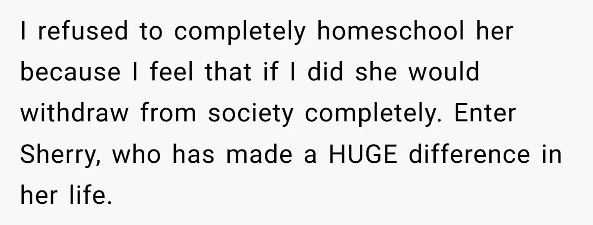 I refused to completely homeschool her because I feel that if I did she would withdraw from society completely. Enter Sherry, who has made a HUGE difference in her life.