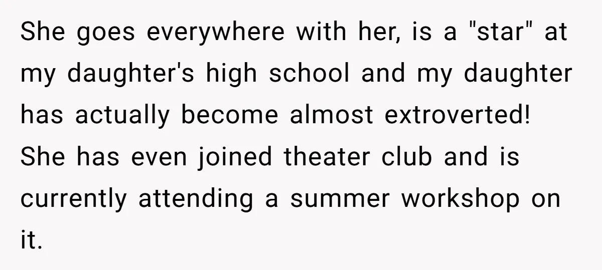 She goes everywhere with her, is a "star" at my daughter's high school and my daughter has actually become almost extroverted! She has even joined theater club and is currently...