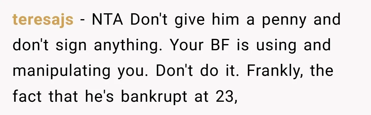 teresajs − NTA Don't give him a penny and don't sign anything. Your BF is using and manipulating you. Don't do it. Frankly, the fact that he's bankrupt at 23,