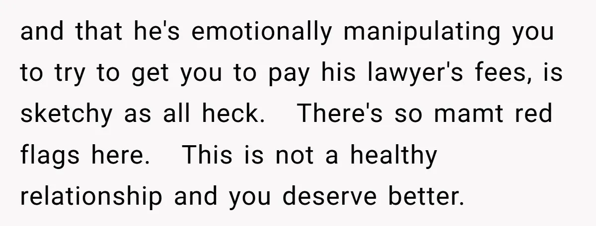 and that he's emotionally manipulating you to try to get you to pay his lawyer's fees, is sketchy as all heck. There's so mamt red flags here. This is not...