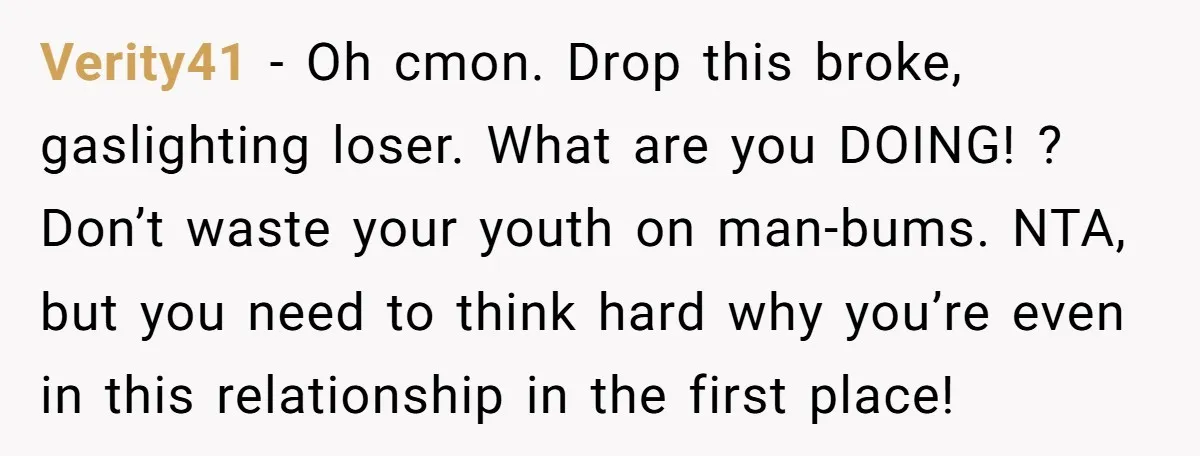 Verity41 − Oh cmon. Drop this broke, gaslighting loser. What are you DOING! ? Don’t waste your youth on man-bums. NTA, but you need to think hard why you’re even...