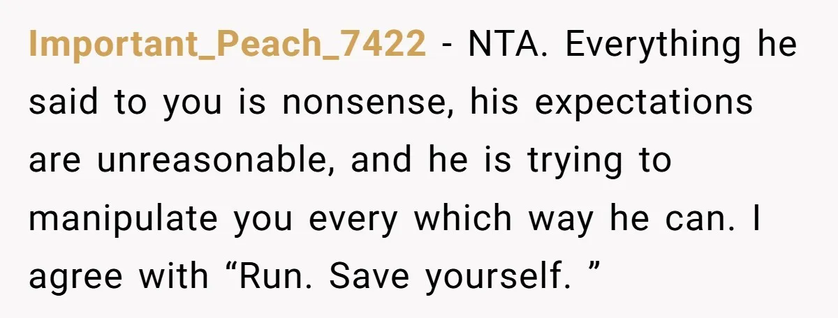 Important_Peach_7422 − NTA. Everything he said to you is nonsense, his expectations are unreasonable, and he is trying to manipulate you every which way he can. I agree with “Run....