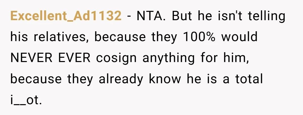 Excellent_Ad1132 − NTA. But he isn't telling his relatives, because they 100% would NEVER EVER cosign anything for him, because they already know he is a total i__ot.