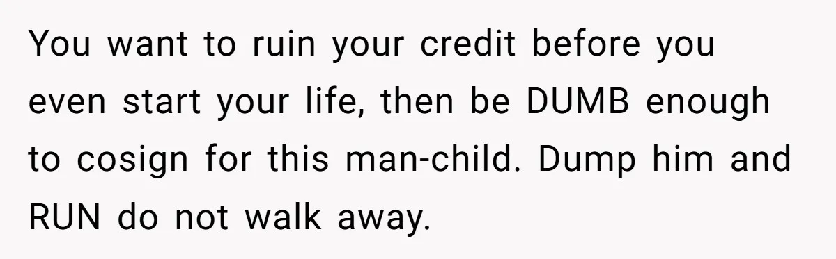 You want to ruin your credit before you even start your life, then be DUMB enough to cosign for this man-child. Dump him and RUN do not walk away.