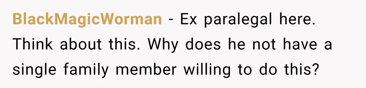BlackMagicWorman − Ex paralegal here. Think about this. Why does he not have a single family member willing to do this?