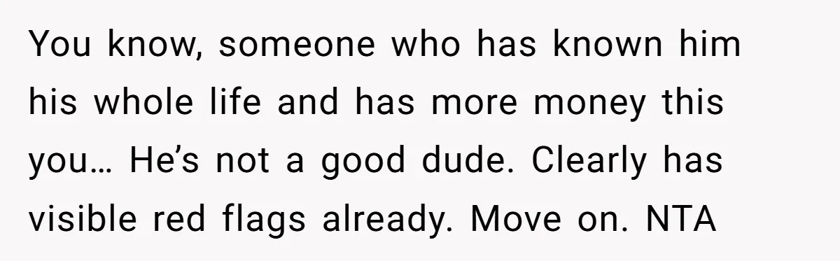 You know, someone who has known him his whole life and has more money this you… He’s not a good dude. Clearly has visible red flags already. Move on. NTA