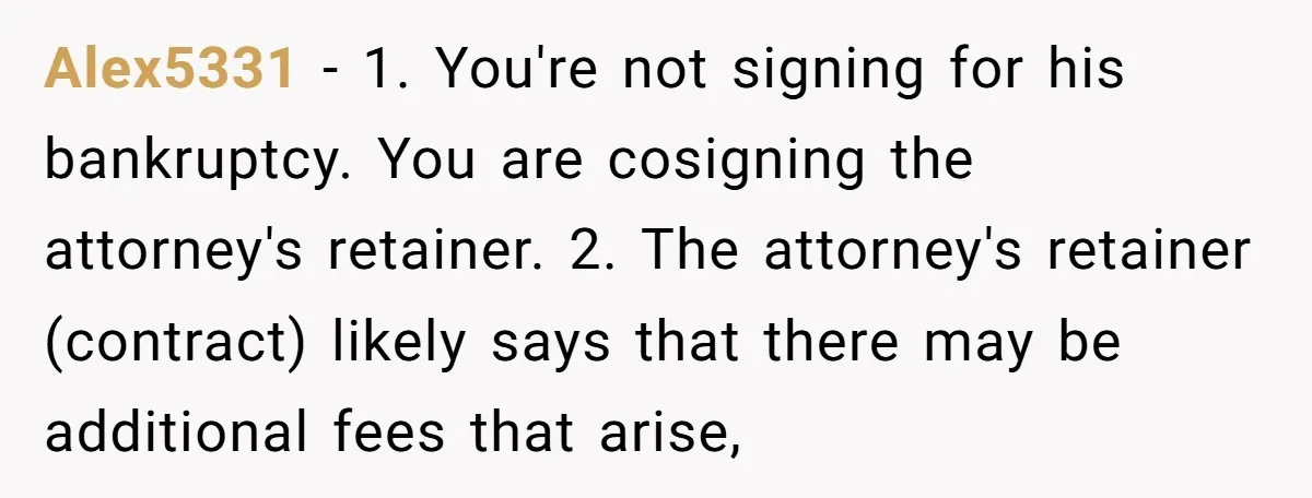 Alex5331 − 1. You're not signing for his bankruptcy. You are cosigning the attorney's retainer. 2. The attorney's retainer (contract) likely says that there may be additional fees that arise,