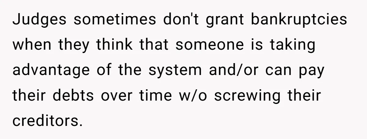 Judges sometimes don't grant bankruptcies when they think that someone is taking advantage of the system and/or can pay their debts over time w/o screwing their creditors.