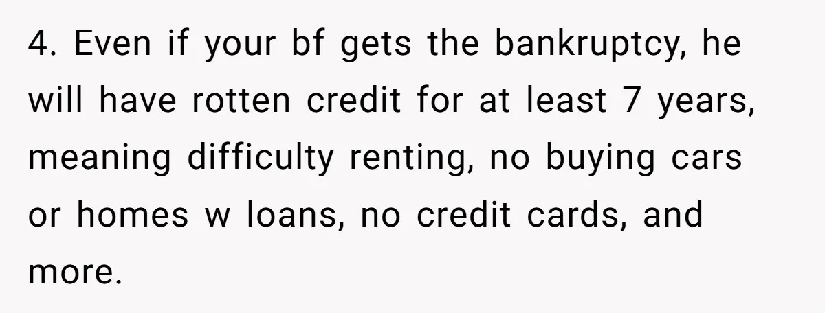 4. Even if your bf gets the bankruptcy, he will have rotten credit for at least 7 years, meaning difficulty renting, no buying cars or homes w loans, no credit...