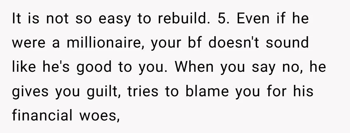 It is not so easy to rebuild. 5. Even if he were a millionaire, your bf doesn't sound like he's good to you. When you say no, he gives you...