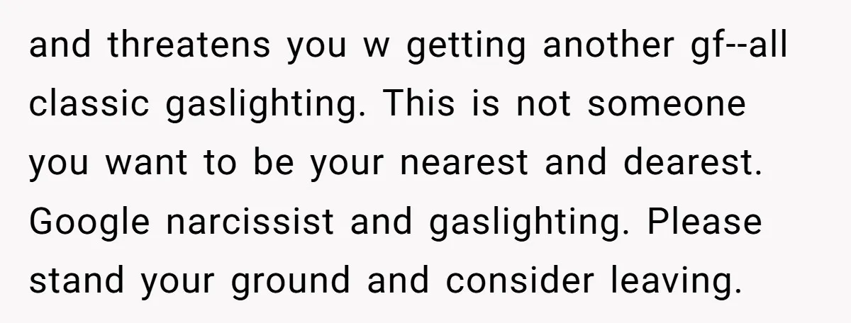 and threatens you w getting another gf--all classic gaslighting. This is not someone you want to be your nearest and dearest. Google narcissist and gaslighting. Please stand your ground and...