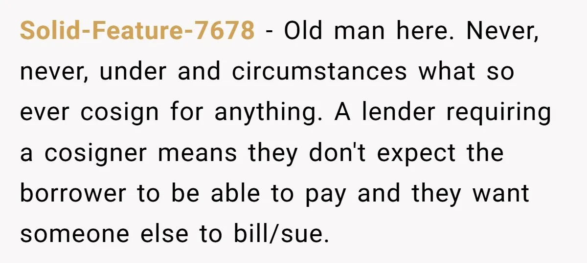 Solid-Feature-7678 − Old man here. Never, never, under and circumstances what so ever cosign for anything. A lender requiring a cosigner means they don't expect the borrower to be able...