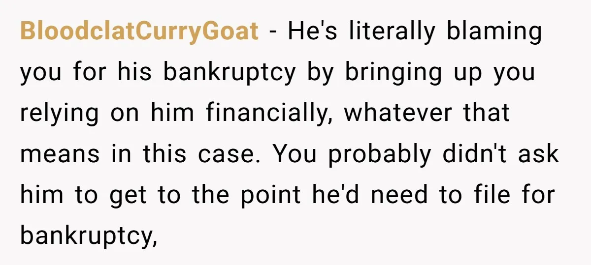 BloodclatCurryGoat − He's literally blaming you for his bankruptcy by bringing up you relying on him financially, whatever that means in this case. You probably didn't ask him to get...