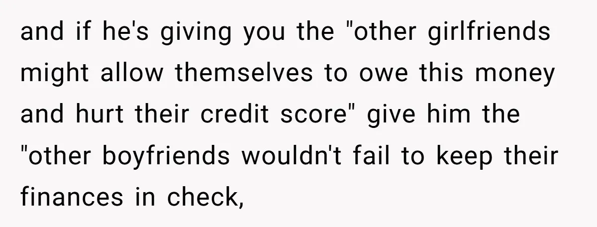 and if he's giving you the "other girlfriends might allow themselves to owe this money and hurt their credit score" give him the "other boyfriends wouldn't fail to keep their...