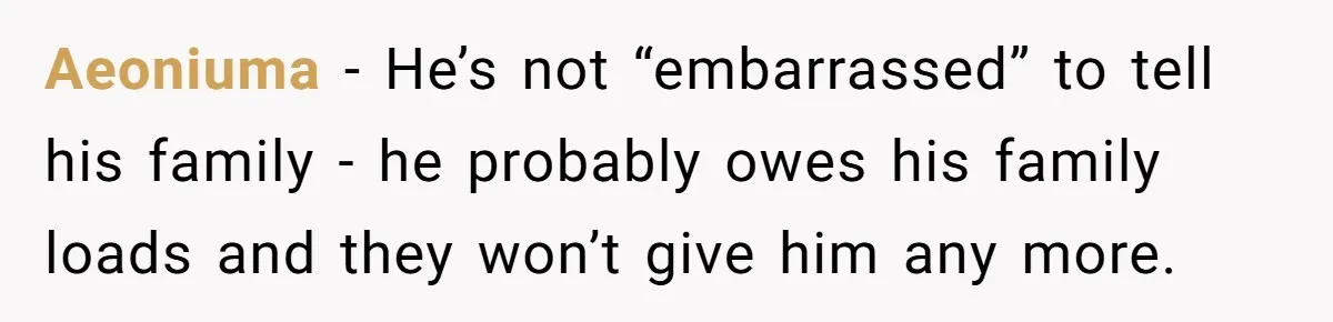 Aeoniuma − He’s not “embarrassed” to tell his family - he probably owes his family loads and they won’t give him any more.