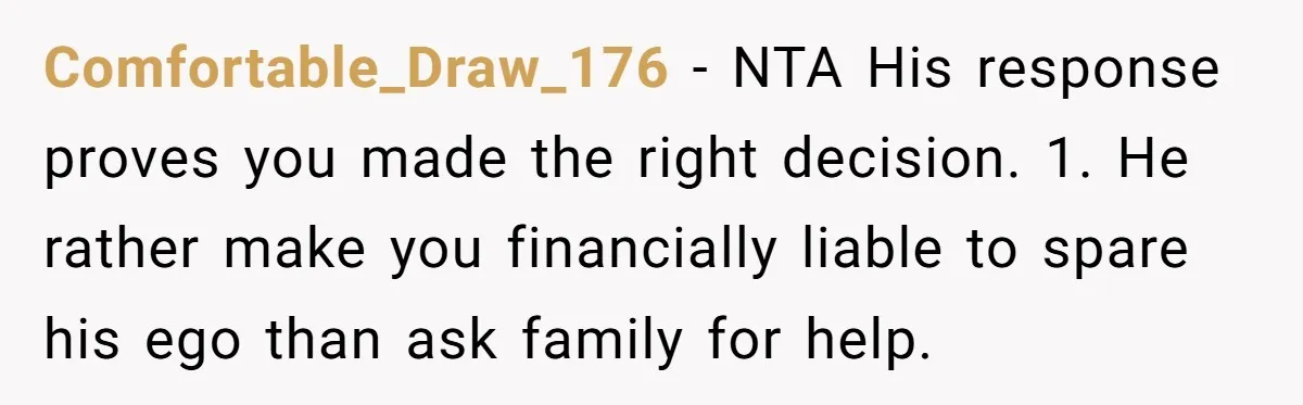 Comfortable_Draw_176 − NTA His response proves you made the right decision. 1. He rather make you financially liable to spare his ego than ask family for help.