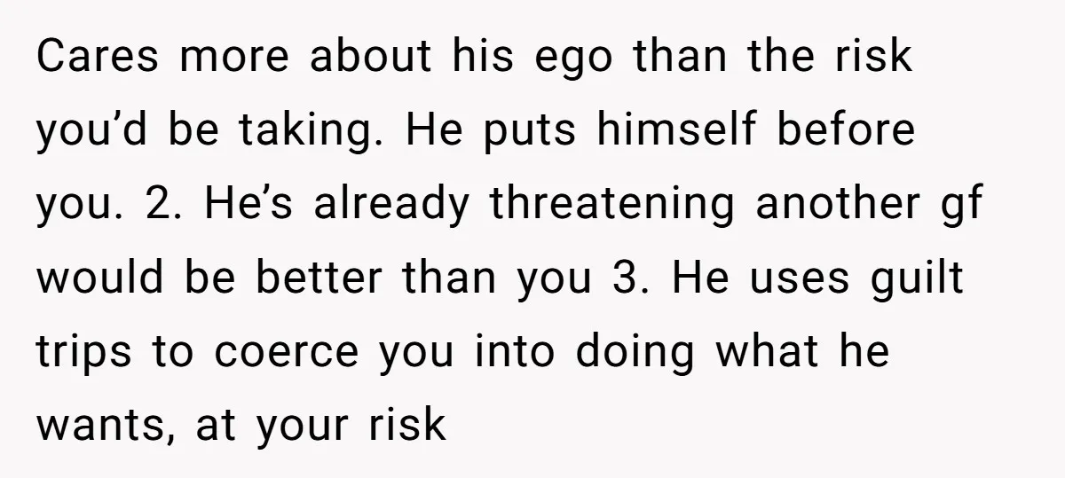 Cares more about his ego than the risk you’d be taking. He puts himself before you. 2. He’s already threatening another gf would be better than you 3. He uses...