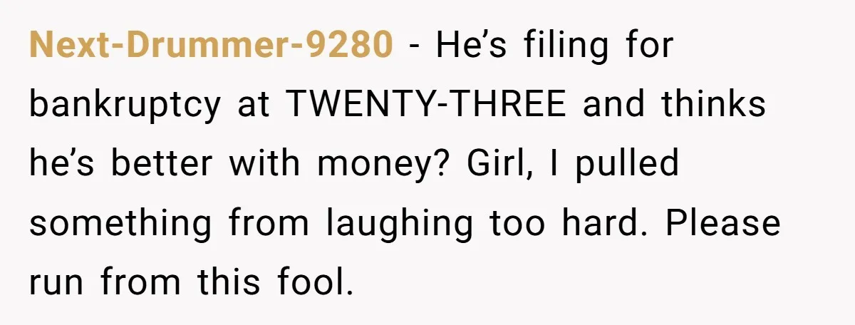 Next-Drummer-9280 − He’s filing for bankruptcy at TWENTY-THREE and thinks he’s better with money? Girl, I pulled something from laughing too hard. Please run from this fool.