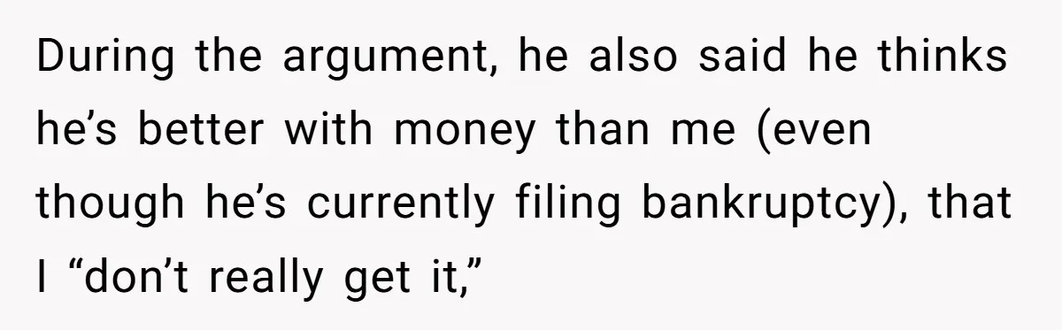 During the argument, he also said he thinks he’s better with money than me (even though he’s currently filing bankruptcy), that I “don’t really get it,”