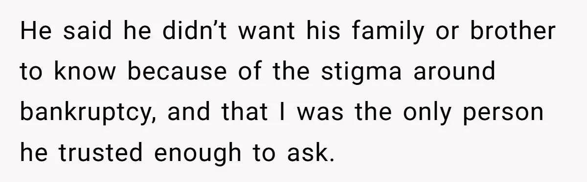 He said he didn’t want his family or brother to know because of the stigma around bankruptcy, and that I was the only person he trusted enough to ask.