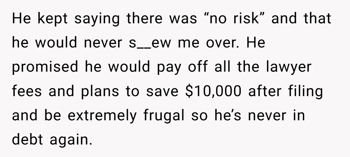 He kept saying there was “no risk” and that he would never s__ew me over. He promised he would pay off all the lawyer fees and plans to save $10,000...