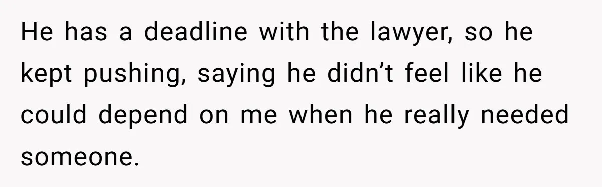 He has a deadline with the lawyer, so he kept pushing, saying he didn’t feel like he could depend on me when he really needed someone.