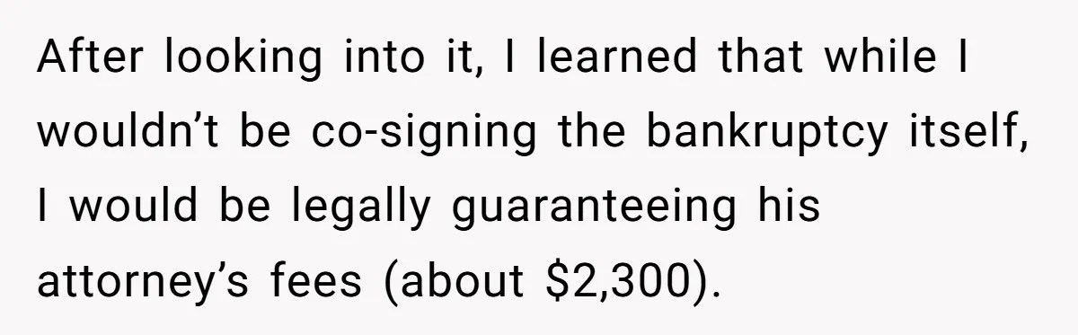 After looking into it, I learned that while I wouldn’t be co-signing the bankruptcy itself, I would be legally guaranteeing his attorney’s fees (about $2,300).