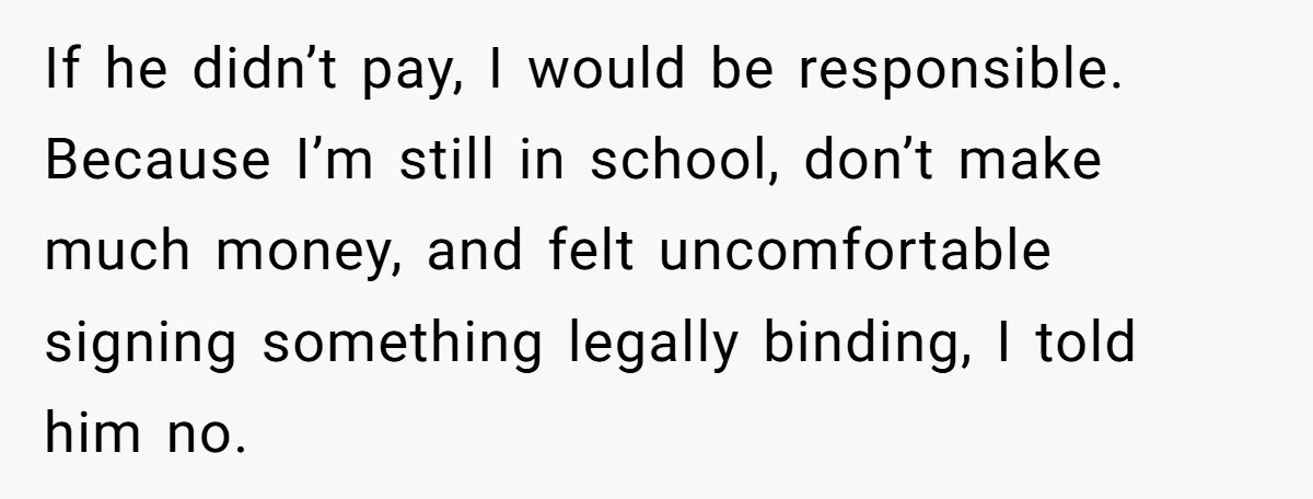 If he didn’t pay, I would be responsible. Because I’m still in school, don’t make much money, and felt uncomfortable signing something legally binding, I told him no.
