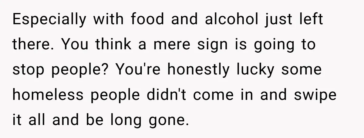 Especially with food and alcohol just left there. You think a mere sign is going to stop people? You're honestly lucky some homeless people didn't come in and swipe it...