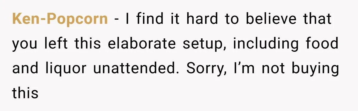 Ken-Popcorn − I find it hard to believe that you left this elaborate setup, including food and liquor unattended. Sorry, I’m not buying this