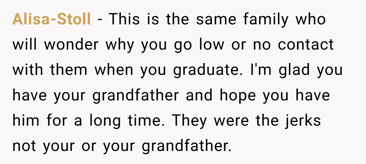 Alisa-Stoll − This is the same family who will wonder why you go low or no contact with them when you graduate. I'm glad you have your grandfather and hope...