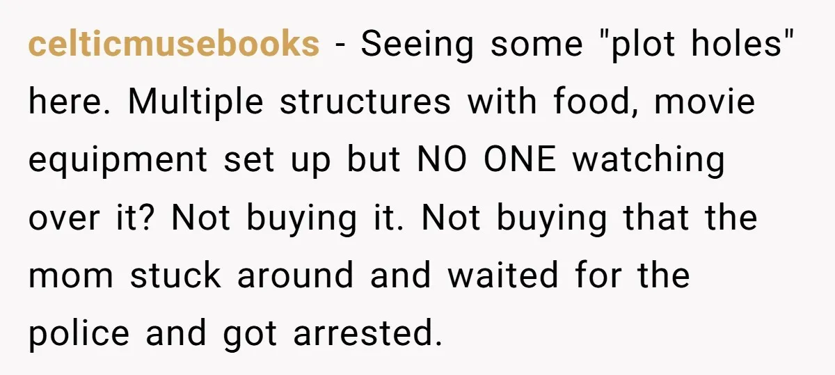 celticmusebooks − Seeing some "plot holes" here. Multiple structures with food, movie equipment set up but NO ONE watching over it? Not buying it. Not buying that the mom stuck...