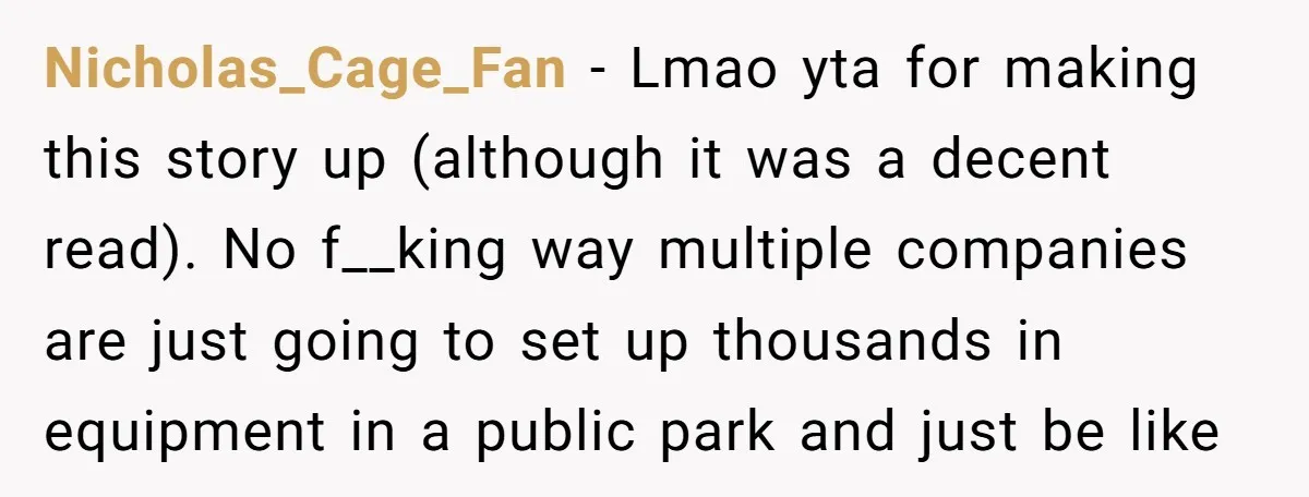 Nicholas_Cage_Fan − Lmao yta for making this story up (although it was a decent read). No f__king way multiple companies are just going to set up thousands in equipment in...