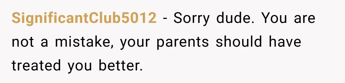 SignificantClub5012 − Sorry dude. You are not a mistake, your parents should have treated you better.