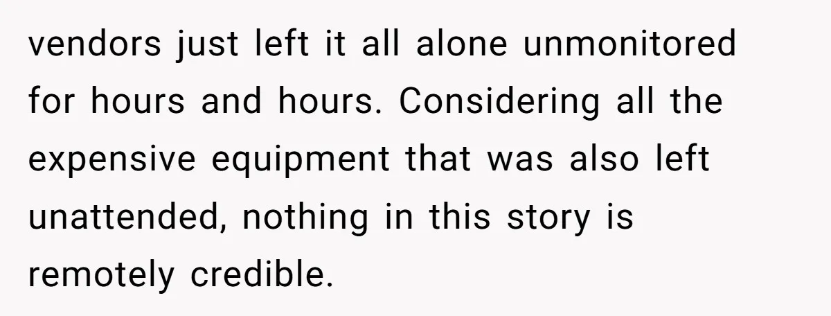 vendors just left it all alone unmonitored for hours and hours. Considering all the expensive equipment that was also left unattended, nothing in this story is remotely credible.
