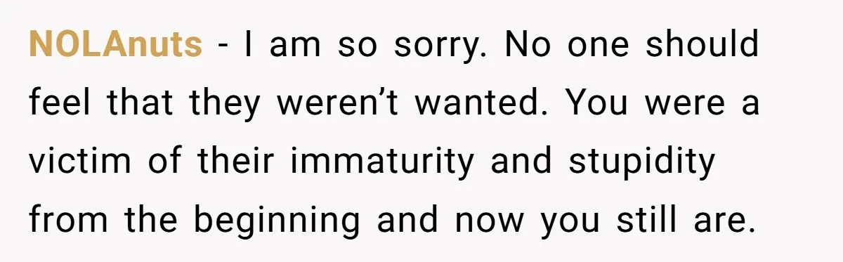 NOLAnuts − I am so sorry. No one should feel that they weren’t wanted. You were a victim of their immaturity and stupidity from the beginning and now you still...